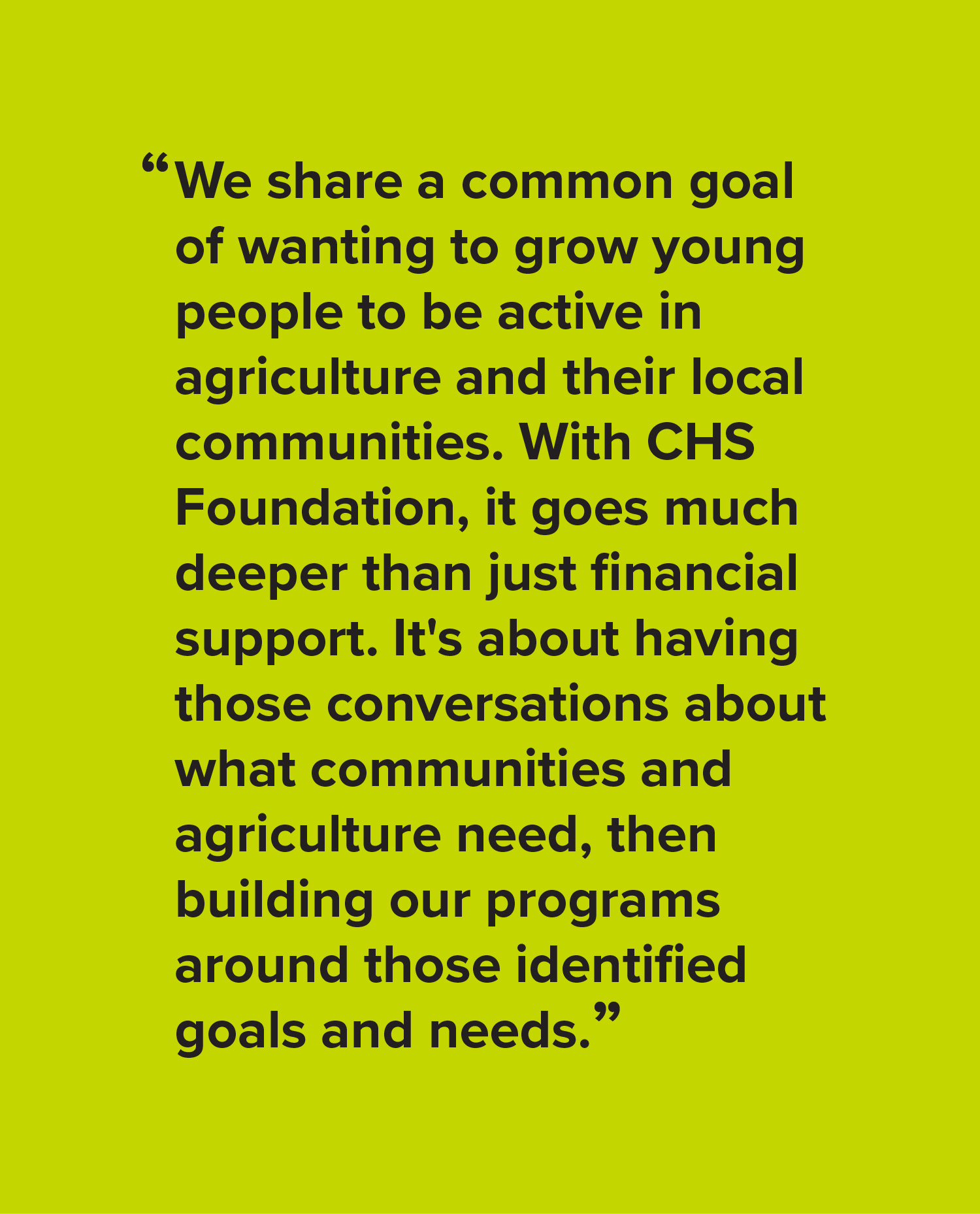 We share a common goal of wanting to grow young people to be active in agriculture and their local communities. With CHS Foundation, it goes much deeper than just financial support. It's about having those conversations about what communities and agriculture need, then building our programs around those identified goals and needs.