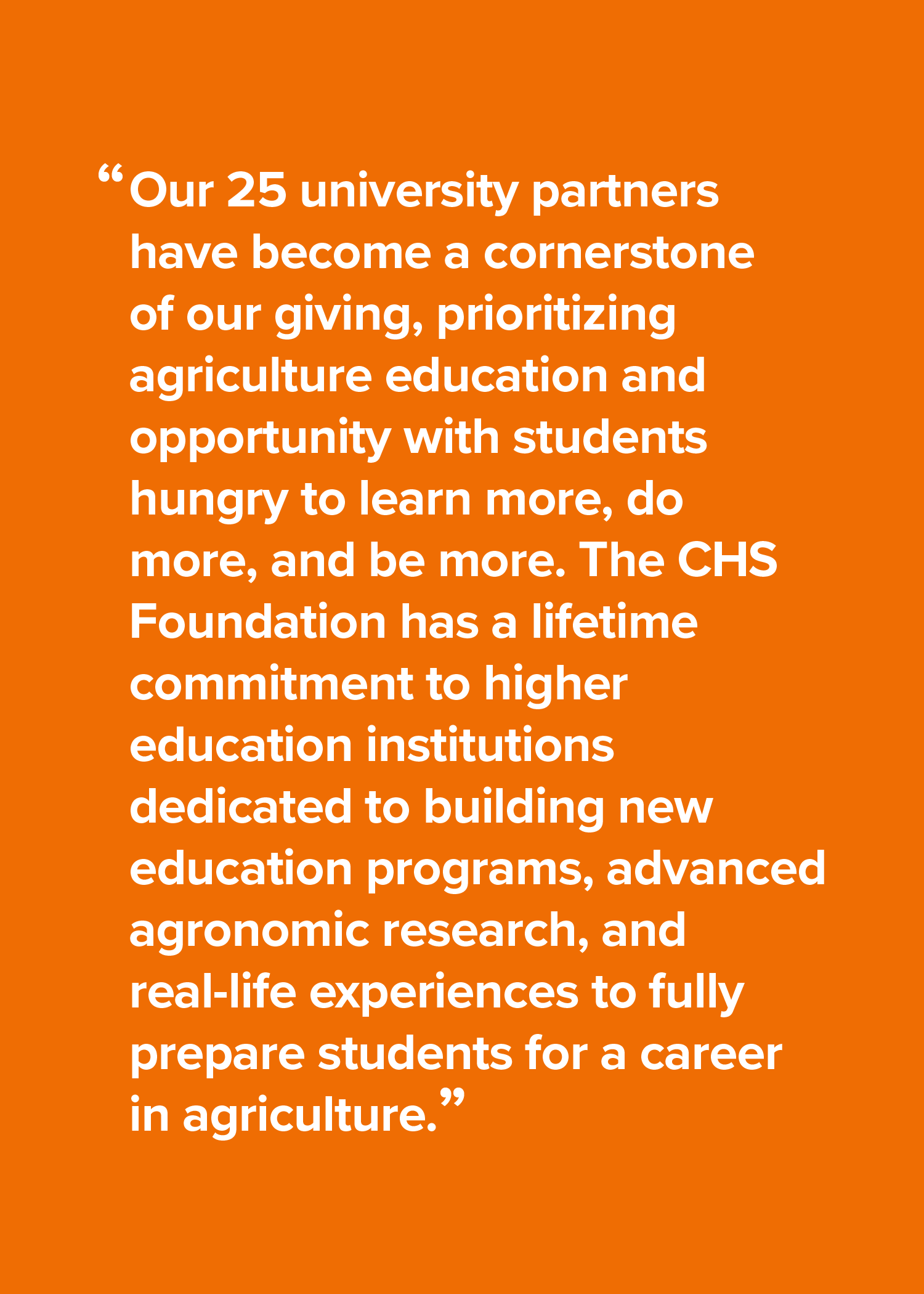 Our 25 university partners have become a cornerstone of our giving, prioritizing agriculture education and opportunity with students hungry to learn more, do more, and be more. The CHS Foundation has a lifetime commitment to higher education institutions dedicated to building new education programs, advanced agronomic research, and real-life experiences to fully prepare students for a career in agriculture.