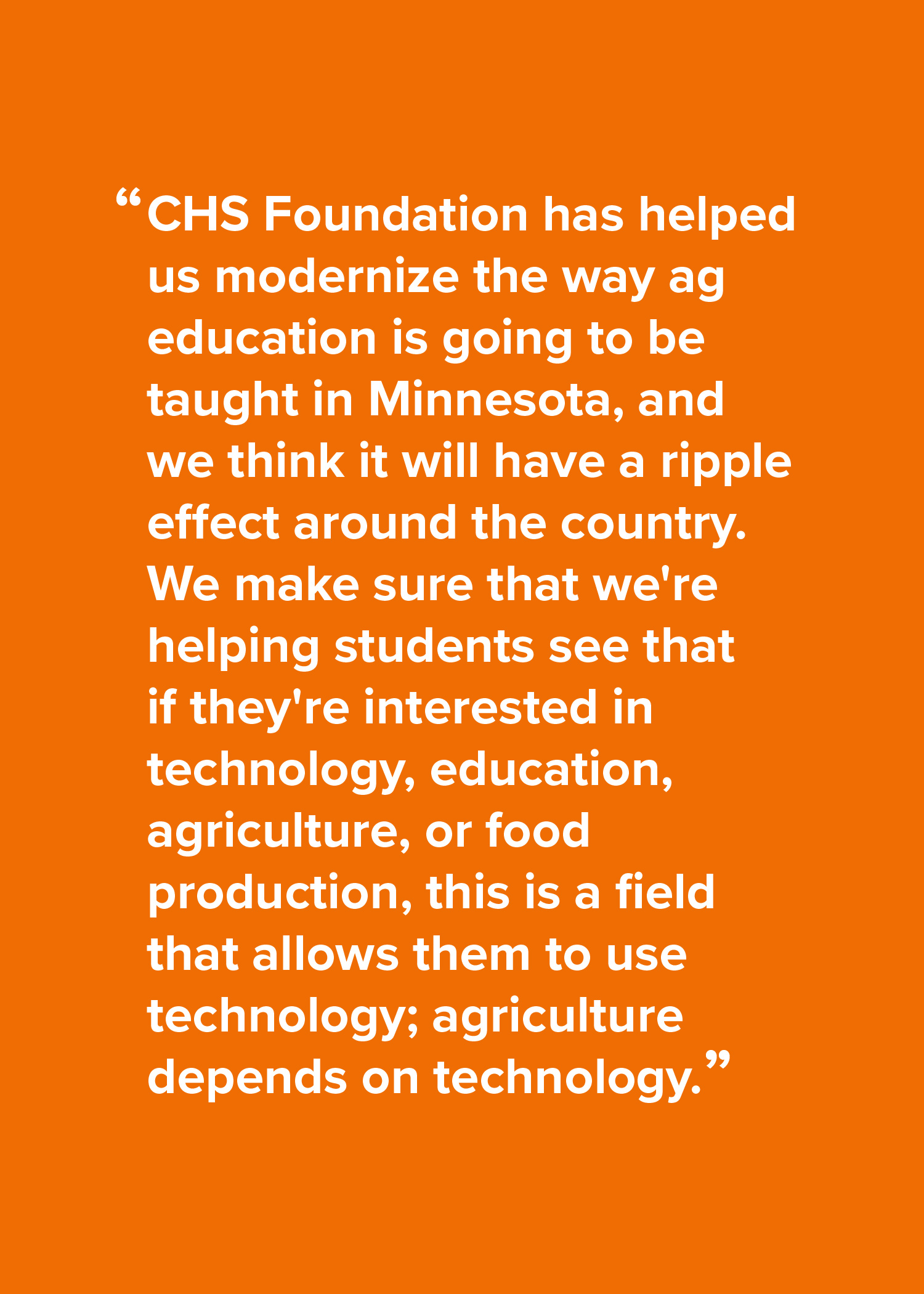 CHS Foundation has helped us modernize the way ag education is going to be taught in Minnesota, and we think it will have a ripple effect around the country. We make sure that we're helping students see that if they're interested in technology, education, agriculture, or food production, this is a field that allows them to use technology; agriculture depends on technology.