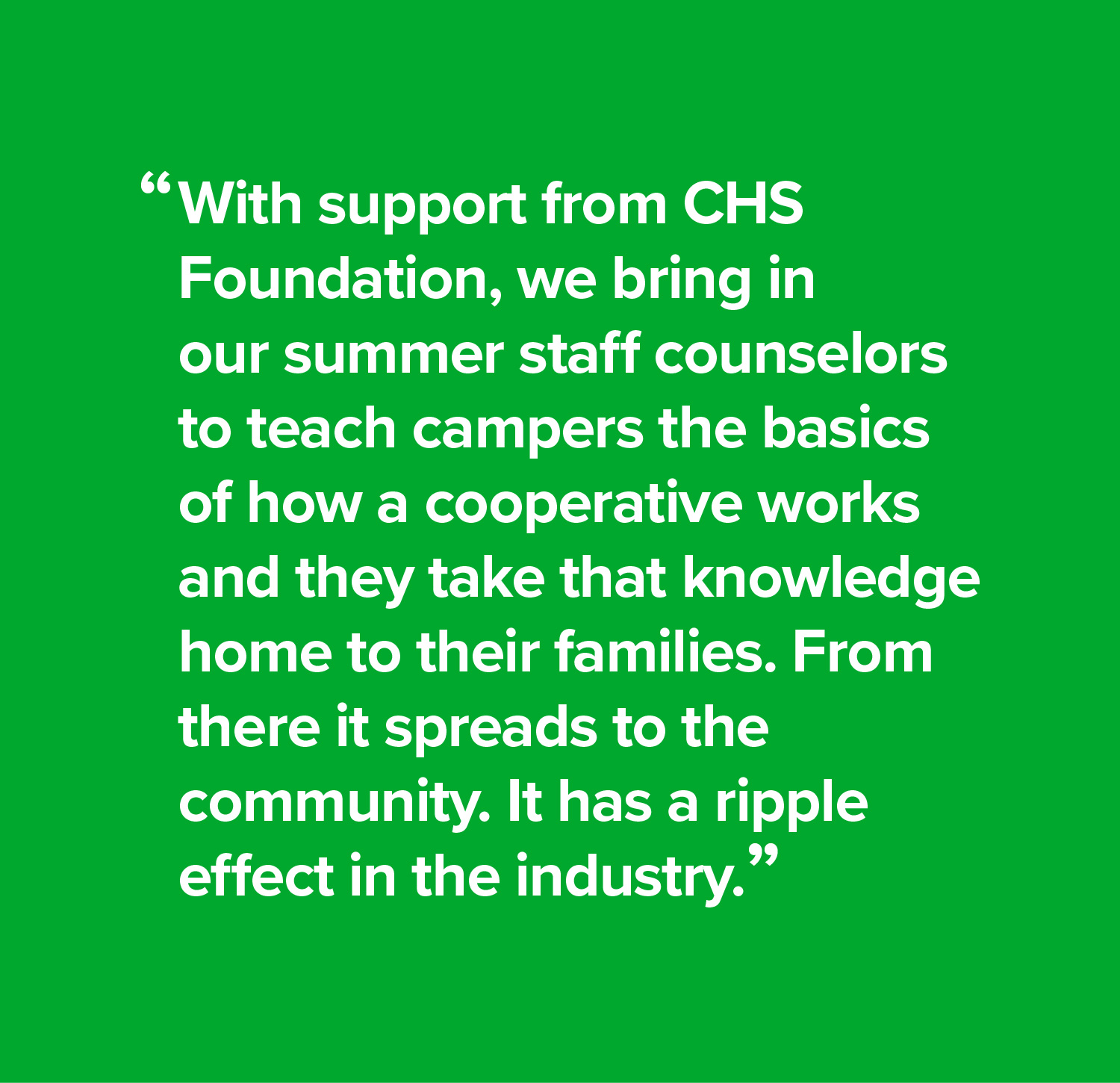 With support from CHS Foundation, we bring in our summer staff counselors to teach campers the basics of how a cooperative works and they take that knowledge home to their families. From there it spreads to the community. It has a ripple effect in the industry