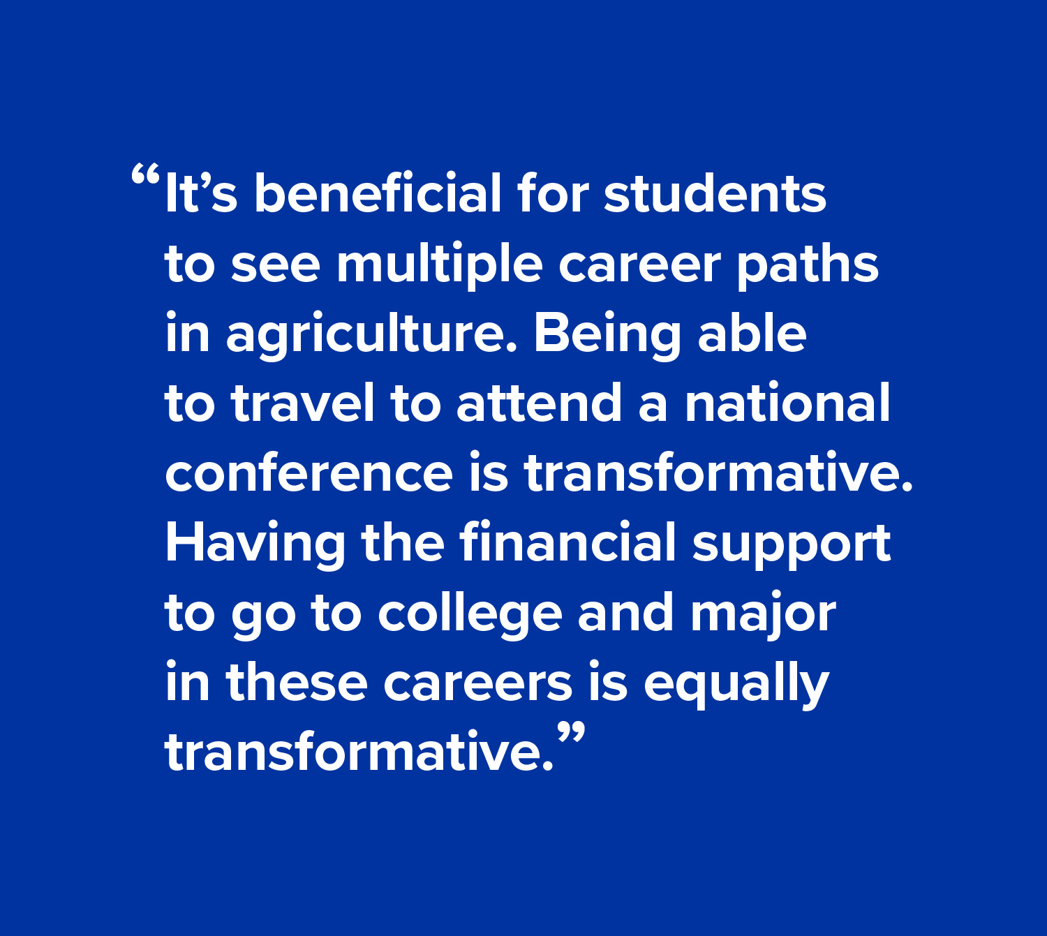 It’s beneficial for students to see multiple career paths in agriculture. Being able to travel to attend a national conference is transformative. Having the financial support to go to college and major in these careers is equally transformative.