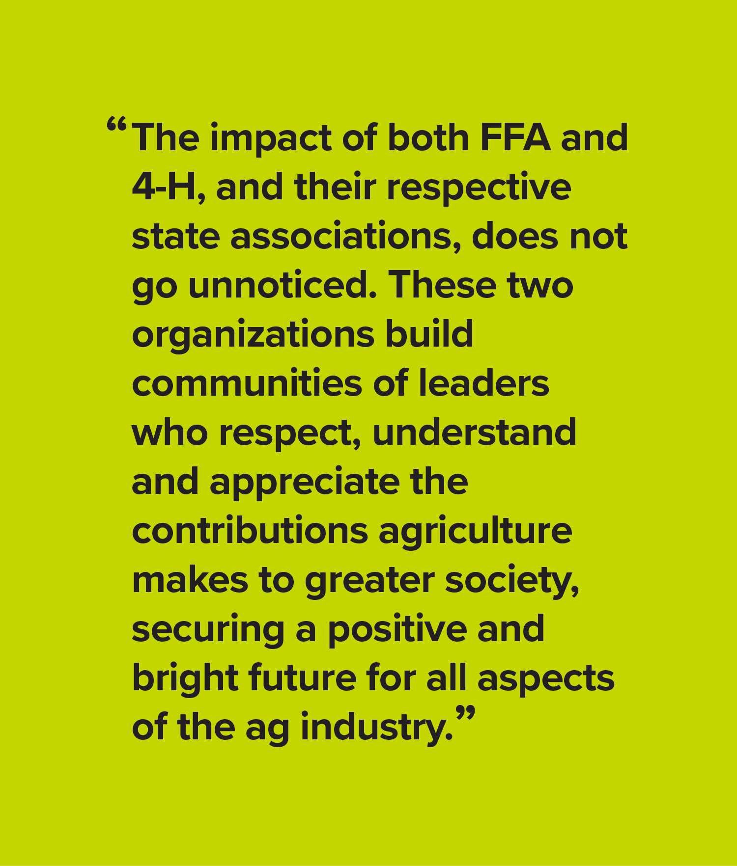 The impact of both FFA and 4-H, and their respective state associations, does not go unnoticed. These two organizations build communities of leaders who respect, understand and appreciate the contributions agriculture makes to greater society, securing a positive and bright future for all aspects of the ag industry.